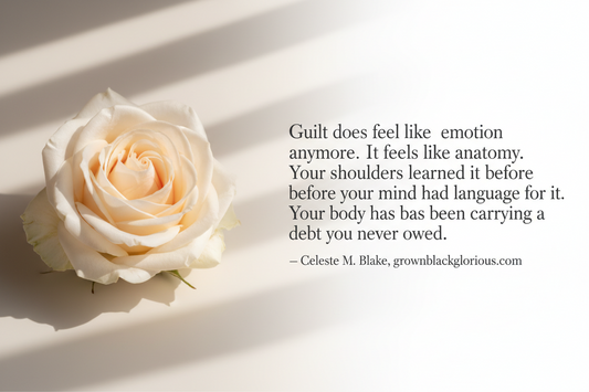 Quote graphic by Celeste M. Blake reading Guilt does not feel like an emotion anymore. It feels like anatomy. Your shoulders learned it before your mind had language for it. Your body has been carrying a debt you never owed. From grownblackglorious.com
